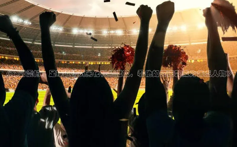 杏盛app官方下载最新版本更新内容挪威主权基金《绝对震撼！足球运动员黑化视频播放，看他如何逆袭成为焦点人物》