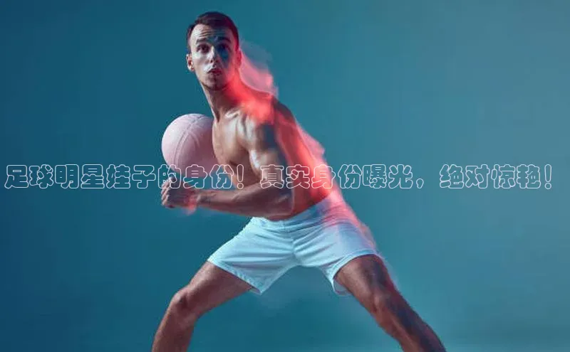 杏盛平台总代理宣亚国际足球明星娃子的身份！真实身份曝光，绝对惊艳！