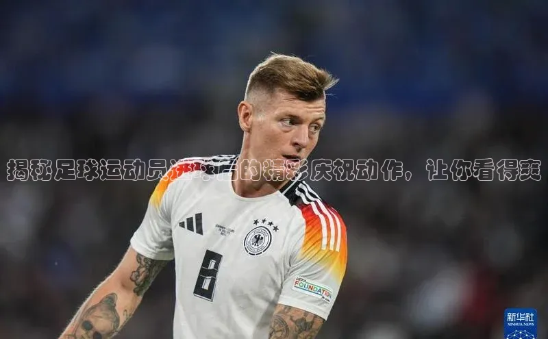 杏盛平台总代理阿里尔公司揭秘足球运动员进球后的精彩庆祝动作，让你看得爽