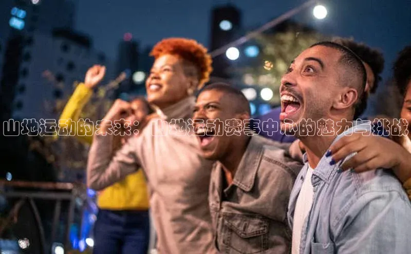 杏盛平台代理网易山地运动的未来：山地运动赛事中心的魅力与挑战